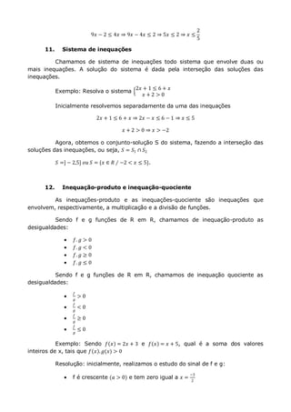 9𝑥 − 2 ≤ 4𝑥 ⇒ 9𝑥 − 4𝑥 ≤ 2 ⇒ 5𝑥 ≤ 2 ⇒ 𝑥 ≤
2
5
11. Sistema de inequações
Chamamos de sistema de inequações todo sistema que envolve duas ou
mais inequações. A solução do sistema é dada pela interseção das soluções das
inequações.
Exemplo: Resolva o sistema
2𝑥 + 1 ≤ 6 + 𝑥
𝑥 + 2 > 0
Inicialmente resolvemos separadamente da uma das inequações
2𝑥 + 1 ≤ 6 + 𝑥 ⇒ 2𝑥 − 𝑥 ≤ 6 − 1 ⇒ 𝑥 ≤ 5
𝑥 + 2 > 0 ⇒ 𝑥 > −2
Agora, obtemos o conjunto-solução S do sistema, fazendo a interseção das
soluções das inequações, ou seja, 𝑆 = 𝑆1 ∩ 𝑆2
𝑆 =] − 2,5] 𝑜𝑢 𝑆 = {𝑥 ∈ 𝑅 ∕ −2 < 𝑥 ≤ 5}.
12. Inequação-produto e inequação-quociente
As inequações-produto e as inequações-quociente são inequações que
envolvem, respectivamente, a multiplicação e a divisão de funções.
Sendo f e g funções de R em R, chamamos de inequação-produto as
desigualdades:
 𝑓. 𝑔 > 0
 𝑓. 𝑔 < 0
 𝑓. 𝑔 ≥ 0
 𝑓. 𝑔 ≤ 0
Sendo f e g funções de R em R, chamamos de inequação quociente as
desigualdades:

𝑓
𝑔
> 0

𝑓
𝑔
< 0

𝑓
𝑔
≥ 0

𝑓
𝑔
≤ 0
Exemplo: Sendo 𝑓 𝑥 = 2𝑥 + 3 e 𝑓 𝑥 = 𝑥 + 5, qual é a soma dos valores
inteiros de x, tais que 𝑓 𝑥 . 𝑔(𝑥) > 0
Resolução: inicialmente, realizamos o estudo do sinal de f e g:
 f é crescente (𝑎 > 0) e tem zero igual a 𝑥 =
−3
2
 