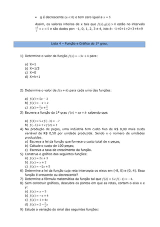  g é decrescente (𝑎 < 0) e tem zero igual a 𝑥 = 5
Assim, os valores inteiros de x tais que 𝑓 𝑥 . 𝑔(𝑥) > 0 estão no intervalo
−3
2
< 𝑥 < 5 e são dados por: -1, 0, 1, 2, 3 e 4, isto é: -1+0+1+2+3+4=9
Lista 4 – Função e Gráfico do 1º grau.
1) Determine o valor da função 𝑓 𝑥 = −3𝑥 + 4 para:
a) X=1
b) X=1/3
c) X=0
d) X=k+1
2) Determine o valor de 𝑓(𝑥 + 𝑕) para cada uma das funções:
a) 𝑓 𝑥 = 5𝑥 − 3
b) 𝑓 𝑥 = −𝑥 + 2
c) 𝑓 𝑥 =
1
3
𝑥 +
1
4
3) Escreva a função do 1º grau 𝑓 𝑥 = 𝑎𝑥 + 𝑏 sabendo que:
a) 𝑓 1 = 5 𝑒 𝑓 −3 = −7
b) 𝑓 −1 = 7 𝑒 𝑓 2 = 1
4) Na produção de peças, uma indústria tem custo fixo de R$ 8,00 mais custo
variável de R$ 0,50 por unidade produzida. Sendo x o número de unidades
produzidas:
a) Escreva a lei da função que fornece o custo total de x peças;
b) Calcule o custo de 100 peças;
c) Escreva a taxa de crescimento da função.
5) Construa o gráfico das seguintes funções:
a) 𝑓 𝑥 = 2𝑥 + 3
b) 𝑓 𝑥 = 𝑥 + 2
c) 𝑓 𝑥 = −2𝑥 + 5
6) Determine a lei da função cuja reta intercepta os eixos em (-8, 0) e (0, 4). Essa
função é crescente ou decrescente?
7) Determine a fórmula matemática da função tal que 𝑓 2 = 5 𝑒 𝑓 −1 = −4.
8) Sem construir gráficos, descubra os pontos em que as retas, cortam o eixo x e
y:
a) 𝑓 𝑥 = 𝑥 − 5
b) 𝑓 𝑥 = −𝑥 + 4
c) 𝑓 𝑥 = 1 + 4𝑥
d) 𝑓 𝑥 = 2 −
3
4
𝑥
9) Estude a variação do sinal das seguintes funções:
 