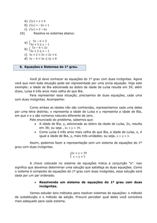 a) 𝑓 𝑥 = 𝑥 + 4
b) 𝑓 𝑥 = −2𝑥 + 1
c) 𝑓 𝑥 = 2 − 6𝑥
10) Resolva os sistemas abaixo:
a)
5𝑥 − 6 < 2
3𝑥 + 3 ≥ 𝑥 − 1
b)
5𝑥 − 6 < 2𝑥
3𝑥 + 3 ≥ 𝑥 − 1
c) 3𝑥 + 2 < 5𝑥 < 2𝑥 + 6
d) 3𝑥 − 4 < 4𝑥 ≤ 2𝑥 + 8
6. Equações e Sistemas do 1º grau.
Você já deve conhecer as equações do 1º grau com duas incógnitas. Agora
verá que nem toda situação pode ser representada por uma única equação. Veja este
exemplo: a idade de Bia adicionada ao dobro da idade de Luísa resulta em 39; além
disso, Luísa é três anos mais velha do que Bía.
Para representar essa situação, precisamos de duas equações, cada uma
com duas incógnitas. Acompanhe:
Como ambas as idades não são conhecidas, representamos cada uma delas
por uma letra distinta; x representa a idade de Luísa e y representa a idade de Bía,
em que x e y são números naturais diferente de zero.
Pelo enunciado do problema, sabemos que:
 A idade de Bia, y, adicionada ao dobro da idade de Luísa, 2x, resulta
em 39; ou seja , 2𝑥 + 𝑦 = 39.
 Como Luísa é três anos mais velha do que Bia, a idade de Luísa, x, é
igual a idade de Bia, y, mais três unidades; ou seja, 𝑥 = 𝑦 + 3.
Assim, podemos fazer a representação com um sistema de equações do 1º
grau com duas incógnitas.
2𝑥 + 𝑦 = 39
𝑥 = 𝑦 + 3
A chave colocada no sistema de equações indica a conjunção “e”. isso
significa que devemos determinar uma solução que satisfaça as duas equações. Como
o sistema é composto de equações do 1º grau com duas incógnitas, essa solução será
dada por um par ordenado.
 Resolvendo um sistema de equações do 1º grau com duas
incógnitas.
Vamos estudar dois métodos para resolver sistemas de equações: o método
da substituição e o método da adição. Procure perceber qual deles você considera
mais adequado para cada sistema.
 