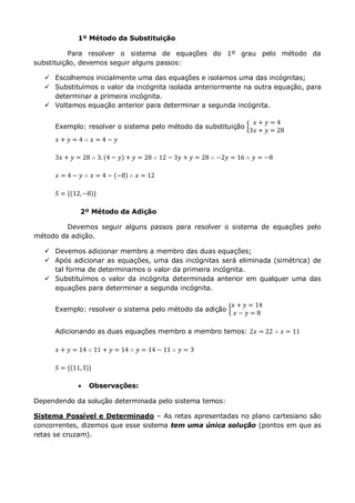1º Método da Substituição
Para resolver o sistema de equações do 1º grau pelo método da
substituição, devemos seguir alguns passos:
 Escolhemos inicialmente uma das equações e isolamos uma das incógnitas;
 Substituímos o valor da incógnita isolada anteriormente na outra equação, para
determinar a primeira incógnita.
 Voltamos equação anterior para determinar a segunda incógnita.
Exemplo: resolver o sistema pelo método da substituição
𝑥 + 𝑦 = 4
3𝑥 + 𝑦 = 28
𝑥 + 𝑦 = 4 ∴ 𝑥 = 4 − 𝑦
3𝑥 + 𝑦 = 28 ∴ 3. 4 − 𝑦 + 𝑦 = 28 ∴ 12 − 3𝑦 + 𝑦 = 28 ∴ −2𝑦 = 16 ∴ 𝑦 = −8
𝑥 = 4 − 𝑦 ∴ 𝑥 = 4 − −8 ∴ 𝑥 = 12
𝑆 = { 12,−8 }
2º Método da Adição
Devemos seguir alguns passos para resolver o sistema de equações pelo
método da adição.
 Devemos adicionar membro a membro das duas equações;
 Após adicionar as equações, uma das incógnitas será eliminada (simétrica) de
tal forma de determinamos o valor da primeira incógnita.
 Substituímos o valor da incógnita determinada anterior em qualquer uma das
equações para determinar a segunda incógnita.
Exemplo: resolver o sistema pelo método da adição
𝑥 + 𝑦 = 14
𝑥 − 𝑦 = 8
Adicionando as duas equações membro a membro temos: 2𝑥 = 22 ∴ 𝑥 = 11
𝑥 + 𝑦 = 14 ∴ 11 + 𝑦 = 14 ∴ 𝑦 = 14 − 11 ∴ 𝑦 = 3
𝑆 = { 11,3 }
 Observações:
Dependendo da solução determinada pelo sistema temos:
Sistema Possível e Determinado – As retas apresentadas no plano cartesiano são
concorrentes, dizemos que esse sistema tem uma única solução (pontos em que as
retas se cruzam).
 