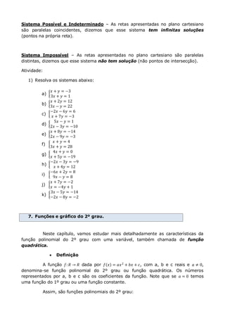 Sistema Possível e Indeterminado – As retas apresentadas no plano cartesiano
são paralelas coincidentes, dizemos que esse sistema tem infinitas soluções
(pontos na própria reta).
Sistema Impossível – As retas apresentadas no plano cartesiano são paralelas
distintas, dizemos que esse sistema não tem solução (não pontos de intersecção).
Atividade:
1) Resolva os sistemas abaixo:
a)
𝑥 + 𝑦 = −3
3𝑥 + 𝑦 = 1
b)
𝑥 + 2𝑦 = 12
3𝑥 − 𝑦 = 22
c)
−2𝑥 − 6𝑦 = 6
𝑥 + 7𝑦 = −3
d)
5𝑥 − 𝑦 = 1
2𝑥 − 3𝑦 = −10
e)
𝑥 + 8𝑦 = −14
2𝑥 − 9𝑦 = −3
f)
𝑥 + 𝑦 = 4
3𝑥 + 𝑦 = 28
g)
4𝑥 + 𝑦 = 0
𝑥 + 5𝑦 = −19
h)
−2𝑥 − 3𝑦 = −9
𝑥 + 4𝑦 = 12
i)
−6𝑥 + 2𝑦 = 8
9𝑥 − 𝑦 = 8
j)
𝑥 + 7𝑦 = −2
𝑥 = −4𝑦 + 1
k)
3𝑥 − 5𝑦 = −14
−2𝑥 − 8𝑦 = −2
7. Funções e gráfico do 2º grau.
Neste capítulo, vamos estudar mais detalhadamente as características da
função polinomial do 2º grau com uma variável, também chamada de função
quadrática.
 Definição
A função 𝑓: 𝑅 → 𝑅 dada por 𝑓 𝑥 = 𝑎𝑥2
+ 𝑏𝑥 + 𝑐, com a, b e c reais e 𝑎 ≠ 0,
denomina-se função polinomial do 2º grau ou função quadrática. Os números
representados por a, b e c são os coeficientes da função. Note que se 𝑎 = 0 temos
uma função do 1º grau ou uma função constante.
Assim, são funções polinomiais do 2º grau:
 