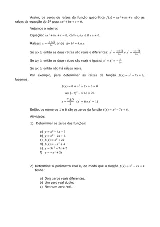 Assim, os zeros ou raízes da função quadrática 𝑓 𝑥 = 𝑎𝑥2 + 𝑏𝑥 + 𝑐 são as
raízes da equação do 2º grau 𝑎𝑥2
+ 𝑏𝑥 + 𝑐 = 0.
Vejamos o roteiro:
Equação: 𝑎𝑥2
+ 𝑏𝑥 + 𝑐 = 0, com 𝑎, 𝑏, 𝑐 ∈ 𝑅 𝑒 𝑎 ≠ 0.
Raízes: 𝑥 =
−𝑏± ∆
2𝑎
, onde ∆= 𝑏2 − 4. 𝑎. 𝑐
Se ∆> 0, então as duas raízes são reais e diferentes: 𝑥′
=
−𝑏+ ∆
2𝑎
𝑒 𝑥"
=
−𝑏− ∆
2𝑎
.
Se ∆= 0, então as duas raízes são reais e iguais: 𝑥′
= 𝑥"
= −
𝑏
2𝑎
Se ∆< 0, então não há raízes reais.
Por exemplo, para determinar as raízes da função 𝑓 𝑥 = 𝑥2 − 7𝑥 + 6,
fazemos:
𝑓 𝑥 = 0 ⇒ 𝑥2 − 7𝑥 + 6 = 0
∆= (−7)2
− 4.1.6 = 25
𝑥 =
7 ± 5
2
(𝑥′ = 6 𝑒 𝑥" = 1)
Então, os números 1 e 6 são os zeros da função 𝑓 𝑥 = 𝑥2 − 7𝑥 + 6.
Atividade:
1) Determinar os zeros das funções:
a) 𝑦 = 𝑥2
− 4𝑥 − 5
b) 𝑦 = 𝑥2
− 2𝑥 + 6
c) 𝑓 𝑥 = 𝑥2 + 2𝑥
d) 𝑓 𝑥 = −𝑥2 + 4
e) 𝑦 = 3𝑥2 − 7𝑥 + 2
f) 𝑦 = −𝑥2 + 3𝑥
2) Determine o parâmetro real k, de modo que a função 𝑓 𝑥 = 𝑥2
− 2𝑥 + 𝑘
tenha:
a) Dois zeros reais diferentes;
b) Um zero real duplo;
c) Nenhum zero real.
 