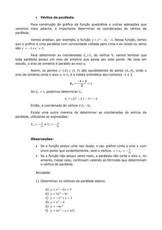  Vértice da parábola.
Para construção do gráfico da função quadrática e outras aplicações que
veremos mais adiante, é importante determinar as coordenadas do vértice da
parábola.
Vamos analisar, por exemplo, a função 𝑦 = 𝑥2
− 2𝑥 − 3. Nessa função, temos
que o gráfico é uma parábola com concavidade voltada para cima e as raízes ou zeros
são 𝑥′ = −1 𝑒 𝑥" = 3.
Para determinar as coordenadas 𝑋 𝑣 𝑒 𝑌𝑣 do vértice V, vamos lembrar que
toda parábola possui um eixo de simetria que passa por esse ponto. No caso em
estudo, o eixo de simetria é paralelo ao eixo y.
Assim, os pontos −1,0 𝑒 (3, 0) são equidistantes do ponto (𝑋 𝑣,0), onde o
eixo de simetria corta o eixo x, e 𝑋 𝑣 é a média aritmética dos números -1 e 3.
𝑿 𝒗 =
−𝟏 + 𝟑
𝟐
= 1
Se 𝑋 𝑣 = 1, podemos determinar 𝑌𝑣.
𝑌𝑣 = (1)2
− 2.1 − 3 = −4
Então, a coordenada do vértice 𝑉(1,−4).
Existe uma outra maneira de determinar as coordenadas do vértice da
parábola, utilizando as expressões:
𝑋 𝑣 = −
𝑏
2𝑎
e 𝑌𝑣 = −
∆
4𝑎
Observações:
 Se a função possui uma raiz dupla, o seu gráfico corta o eixo x num
único ponto que evidentemente, será o vértice. 𝑥 = 𝑥 𝑣 = −
𝑏
2𝑎
 Se a função não possui zeros reais, a parábola não corta o eixo x. no
entanto, nesse caso, continuam valendo as fórmulas que determinam
o vértice da parábola.
Atividade:
1) Determinar os vértices da parábola abaixo:
a) 𝑦 = 𝑥2 − 6𝑥 + 5
b) 𝑦 = 3𝑥2
− 4𝑥
c) 𝑦 = −𝑥2 + 𝑥 − 3
d) 𝑦 = 𝑥2
− 4
e) 𝑦 = −6𝑥2
f) 𝑦 = 4𝑥2 − 𝑥 + 3/5
 