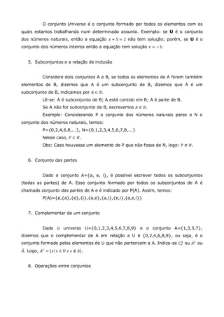 O conjunto Universo é o conjunto formado por todos os elementos com os
quais estamos trabalhando num determinado assunto. Exemplo: se U é o conjunto
dos números naturais, então a equação 𝑥 + 5 = 2 não tem solução; porém, se U é o
conjunto dos números inteiros então a equação tem solução 𝑥 = −3.
5. Subconjuntos e a relação de inclusão
Considere dois conjuntos A e B, se todos os elementos de A forem também
elementos de B, dizemos que A é um subconjunto de B, dizemos que A é um
subconjunto de B, indicamos por 𝐴 ⊂ 𝐵.
Lê-se: A é subconjunto de B; A está contido em B; A é parte de B.
Se A não for subconjunto de B, escrevemos 𝐴 ⊄ 𝐵.
Exemplo: Considerando P o conjunto dos números naturais pares e N o
conjunto dos números naturais, temos:
P={0,2,4,6,8,...}, N={0,1,2,3,4,5,6,7,8,...}
Nesse caso, 𝑃 ⊂ 𝑁.
Obs: Caso houvesse um elemento de P que não fosse de N, logo: 𝑃 ⊄ 𝑁.
6. Conjunto das partes
Dado o conjunto A={a, e, i}, é possível escrever todos os subconjuntos
(todas as partes) de A. Esse conjunto formado por todos os subconjuntos de A é
chamado conjunto das partes de A e é indicado por P(A). Assim, temos:
P(A)={ø,{a},{e},{i},{a,e},{a,i},{e,i},{a,e,i}}
7. Complementar de um conjunto
Dado o universo U={0,1,2,3,4,5,6,7,8,9} e o conjunto A={1,3,5,7},
dizemos que o complementar de A em relação a U é {0,2,4,6,8,9}, ou seja, é o
conjunto formado pelos elementos de U que não pertencem a A. Indica-se 𝐶 𝑈
𝐴
ou 𝐴 𝐶 ou
𝐴. Logo, 𝐴 𝐶
= {𝑥! 𝑥 ∈ 𝑈 𝑒 𝑥 ∉ 𝐴}.
8. Operações entre conjuntos
 