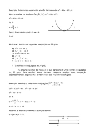 Exemplo: Determinar o conjunto solução da inequação 𝑥2
− 10𝑥 + 25 ≥ 0
Vamos analisar os sinais da função 𝑓 𝑥 = 𝑥2 − 10𝑥 + 25.
𝑥2
− 10𝑥 + 25 = 0
∆= 0
𝑥 =
10
2
= 5
Como devemos ter 𝑓 𝑥 ≥ 0: ∀𝑥 ∈ 𝑅.
𝑆 = 𝑅
Atividade: Resolva as seguintes inequações do 2º grau.
a) 𝑥2
− 2𝑥 − 8 < 0
b) 9𝑥2
− 8𝑥 − 1 ≥ 0
c) −3𝑥2 + 2𝑥 − 1 > 0
d) 𝑥2 < 9
e) (𝑥 − 1)2
≥ 3 − 𝑥
f) 𝑥 𝑥 + 4 > −4(𝑥 + 4)
 Sistemas de inequações do 2º grau
Há alguns sistemas de inequações que apresentam uma ou mais inequações
do 2º grau. Para resolver esses sistemas devemos resolver cada inequação
separadamente e depois achar a intersecção das respectivas soluções.
Exemplo: Resolver o sistema de inequações 2𝑥2 + 8 ≥ 𝑥2 − 6𝑥
𝑥 + 5 < 0
2𝑥2
+ 8 ≥ 𝑥2
− 6𝑥 ∴ 𝑥2
+ 6𝑥 + 8 ≥ 0
𝑥2
+ 6𝑥 + 8 = 0
∆= 4
𝑥 =
−6 ± 2
2
∴ 𝑥′
= −4 𝑜𝑢 𝑥"
= −2
𝑥 + 5 < 0 ∴ 𝑥 < −5
Fazendo a intersecção entre as soluções temos:
𝑆 = {𝑥 ∈ 𝑅 𝑥 < −5}
 