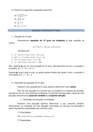 2) Resolva as seguintes inequações-quociente:
a)
𝑥2−7𝑥+10
𝑥2−5𝑥+4
> 0
b)
–𝑥+2
𝑥2−3𝑥
≤ 0
c)
𝑥2
𝑥−2
< 8
d)
𝑥
𝑥+2
−
1
𝑥
> 0
Equações e Sistemas do 2º grau
1. Equação do 2º grau
Denomina-se equação do 2º grau na incógnita x toda equação na
forma:
𝑎𝑥2
+ 𝑏𝑥 + 𝑐 = 0; 𝑎, 𝑏, 𝑐 ∈ 𝑅 𝑒 𝑎 ≠ 0
Verifique que:
 𝑥2 − 5𝑥 + 6 = 0 (𝑎 = 1; 𝑏 = −5; 𝑐 = 6)
 6𝑥2 − 𝑥 − 1 = 0 (𝑎 = 6; 𝑏 = −1; 𝑐 = −1)
 7𝑥2 − 𝑥 = 0 (𝑎 = 7; 𝑏 = −1; 𝑐 = 0)
 𝑥2 − 36 = 0 (𝑎 = 1; 𝑏 = 0; 𝑐 = −36)
Obs: Quando b e c, em uma equação do 2º grau, são diferentes de zero, a equação é
completa. Ex: 𝑥2
− 9𝑥 + 20 = 0
Quando b ou c é igual a zero, ou ainda quando ambos são iguais a zero, a equação é
incompleta. Ex: 𝑥2
− 36 = 0
2. Resolução de equações do 2º grau
Resolver uma equação do 2º grau significa determinar suas raízes.
Raíz de uma equação é o número que, ao substituir a incógnita da equação,
transforma-se em uma sentença verdadeira. O conjunto formado pelas raízes de uma
equação denomina-se conjunto verdade ou conjunto solução.
 Resolução de equações incompletas
Resolver uma equação significa determinar o seu conjunto verdade.
Utilizaremos, na resolução de uma equação incompleta, as técnicas da fatoração e
duas importantes propriedades dos números reais:
1a
Propriedade:
Se 𝑥 ∈ 𝑅, 𝑦 ∈ 𝑅 𝑒 𝑥. 𝑦 = 0, 𝑒𝑛𝑡ã𝑜 𝑥 = 0 𝑜𝑢 𝑦 = 0.
2a
Propriedade:
 