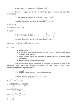 Se 𝑥 ∈ 𝑅, 𝑦 ∈ 𝑅 𝑒 𝑥2 = 𝑦, 𝑒𝑛𝑡ã𝑜 𝑥 = 𝑦 𝑜𝑢 𝑥 = − 𝑦.
Observe a seguir as formas de resolução para os casos de equações
incompletas.
1º Caso: Equação do tipo: 𝑎𝑥2
+ 𝑏𝑥 = 0 ∴ 𝑥 = 0 𝑒 𝑥 =
−𝑏
𝑎
Exemplo: Determine as raízes da equação 𝑥2
− 8𝑥 = 0.
𝑥. 𝑥 − 8 = 0
𝑥 = 0 𝑜𝑢 𝑥 − 8 = 0 ∴ 𝑥 = 8
𝑉 = 0,8
2º Caso: Equação do tipo: 𝑎𝑥2 − 𝑐 = 0 ∴ 𝑥 =
𝑐
𝑎
𝑒 𝑥 = −
𝑐
𝑎
Exemplo: Determine as raízes da equação 2𝑥2 − 72 = 0
2𝑥2
= 72 ∴ 𝑥2
=
72
2
∴ 𝑥 = ± 36 ∴ 𝑥 = 6 𝑜𝑢 𝑥 = −6
𝑆 = −6,6
 Observações:
 A equação incompleta do tipo 𝑎𝑥2 = 0 (b=c=0) admite uma única
solução: x=0. S={0}.
 Caso existam raízes na equação da forma 𝑎𝑥2 − 𝑐 = 0, estas serão
simétricas.
 Resolução das equações completas.
Para solucionar equações completas do 2º grau, utilizaremos a fórmula de
Bhaskara. Com base na equação 𝑎𝑥2
+ 𝑏𝑥 + 𝑐 = 0, em que 𝑎, 𝑏, 𝑐 ∈ 𝑅 𝑒 𝑎 ≠ 0,
desenvolveremos da seguinte forma:
𝑥 =
−𝑏± ∆
2𝑎
onde: ∆= 𝑏2
− 4. 𝑎. 𝑐 (Discriminante)
Exemplo: Resolva a equação 7𝑥2 + 13𝑥 − 2 = 0
∆= 132 − 4.7. −2 = 225
𝑥 =
−13 ± 225
14
∴ 𝑥 =
−13 ± 15
14
𝑥1 =
−13 + 15
14
=
2
14
=
1
7
𝑥2 =
−13 − 15
14
=
−28
14
= −2
𝑆 = {−2,
1
7
}
 