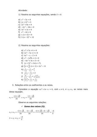 Atividade:
1) Resolva as seguintes equações, sendo 𝑈 = 𝑅.
a) 𝑥2
− 5𝑥 = 0
b) (𝑥 + 2)2 = 4
c) 2𝑥2 + 8𝑥 = 0
d) −2𝑥2
− 10𝑥 = 0
e) 3𝑥2 + 3𝑥 = 0
f) 𝑥2
− 64 = 0
g) 𝑥. 𝑥 + 2 = 0
h) 3. (𝑥 − 2)2 = 12
2) Resolva as seguintes equações:
a) 𝑥2
+ 5𝑥 + 6 = 0
b) 2𝑥2
− 5𝑥 + 3 = 0
c) 6𝑥2 − 𝑥 − 2 = 0
d) 𝑥2
− 2 5𝑥 + 4 = 0
e) −4𝑥2 + 4𝑥 + 3 = 0
f) (𝑥 + 3)2
= 2𝑥(𝑥 + 7)
g) 𝑥 +
3
2
. 𝑥 + 1 = 2𝑥2 − 11
h)
𝑥
𝑥+1
−
𝑥
1−𝑥
=
8
3
i)
2
𝑥2−1
−
𝑥
𝑥−1
= 2
j)
2𝑥
𝑥−1
−
3
3−𝑥
=
𝑥+3
𝑥2−4𝑥+3
k)
2𝑥−4
𝑥2−1
+
𝑥
𝑥−1
=
1
𝑥+1
3. Relações entre os coeficientes e as raízes.
Considere a equação 𝑎𝑥2
+ 𝑏𝑥 + 𝑐 = 0, com 𝑎 ≠ 0, e 𝑥1 𝑒 𝑥2 as raízes reais
dessa equação.
𝑥1 =
−𝑏 + ∆
2𝑎
𝑒 𝑥2 =
−𝑏 − ∆
2𝑎
Observe as seguintes relações:
 Soma das raízes (S).
𝑥1 + 𝑥2 =
−𝑏 + ∆
2𝑎
+
−𝑏 − ∆
2𝑎
=
−𝑏 + ∆ − 𝑏 − ∆
2𝑎
=
−𝑏
𝑎
𝑆 = 𝑥1 + 𝑥2 =
−𝑏
𝑎
 