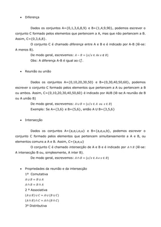  Diferença
Dados os conjuntos A={0,1,3,6,8,9} e B={1,4,9,90}, podemos escrever o
conjunto C formado pelos elementos que pertencem a A, mas que não pertencem a B.
Assim, C={0,3,6,8}.
O conjunto C é chamado diferença entre A e B e é indicado por A-B (lê-se:
A menos B).
De modo geral, escrevemos: 𝐴 − 𝐵 = {𝑥 𝑥 ∈ 𝐴𝑒 𝑥 ∉ 𝐵}
Obs: A diferença A-B é igual ao 𝐶𝐴
𝐵
.
 Reunião ou união
Dados os conjuntos A={0,10,20,30,50} e B={0,30,40,50,60}, podemos
escrever o conjunto C formado pelos elementos que pertencem a A ou pertencem a B
ou ambos. Assim, C={0,10,20,30,40,50,60} é indicado por AUB (lê-se:A reunião de B
ou A união B)
De modo geral, escrevemos: 𝐴 ∪ 𝐵 = {𝑥 𝑥 ∈ 𝐴 𝑜𝑢 𝑥 ∈ 𝐵}
Exemplo: Se A={3,6} e B={5,6}, então A U B={3,5,6}
 Intersecção
Dados os conjuntos A={a,e,i,o,u} e B={a,e,u,b}, podemos escrever o
conjunto C formado pelos elementos que pertencem simultaneamente a A e B, ou
elementos comuns a A e B. Assim, C={a,e,u}
O conjunto C é chamado intersecção de A e B e é indicado por 𝐴 ∩ 𝐵 (lê-se:
A intersecção B ou, simplesmente, A inter B).
De modo geral, escrevemos: 𝐴 ∩ 𝐵 = {𝑥 𝑥 ∈ 𝐴 𝑒 𝑥 ∈ 𝐵}
 Propriedades da reunião e da intersecção
1º Comutativa
𝐴 ∪ 𝐵 = 𝐵 ∪ 𝐴
𝐴 ∩ 𝐵 = 𝐵 ∩ 𝐴
2 º Associativa
𝐴 ∪ 𝐵 ∪ 𝐶 = 𝐴 ∪ (𝐵 ∪ 𝐶)
𝐴 ∩ 𝐵 ∩ 𝐶 = 𝐴 ∩ (𝐵 ∩ 𝐶)
3º Distributiva
 