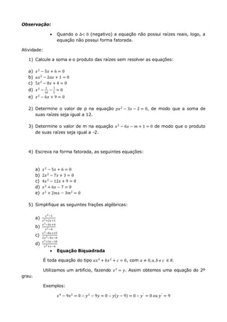 Observação:
 Quando o ∆< 0 (negativo) a equação não possui raízes reais, logo, a
equação não possui forma fatorada.
Atividade:
1) Calcule a soma e o produto das raízes sem resolver as equações:
a) 𝑥2
− 5𝑥 + 6 = 0
b) 𝑎𝑥2
− 2𝑎𝑥 + 1 = 0
c) 5𝑥2
− 8𝑥 + 4 = 0
d) 𝑥2
−
𝑥
10
−
1
5
= 0
e) 𝑥2
− 6𝑥 + 9 = 0
2) Determine o valor de p na equação 𝑝𝑥2 − 3𝑥 − 2 = 0, de modo que a soma de
suas raízes seja igual a 12.
3) Determine o valor de m na equação 𝑥2 − 6𝑥 − 𝑚 + 1 = 0 de modo que o produto
de suas raízes seja igual a -2.
4) Escreva na forma fatorada, as seguintes equações:
a) 𝑥2 − 5𝑥 + 6 = 0
b) 2𝑥2 − 7𝑥 + 3 = 0
c) 4𝑥2 − 12𝑥 + 9 = 0
d) 𝑥2 + 6𝑥 − 7 = 0
e) 𝑥2 + 2𝑚𝑥 − 3𝑚2 = 0
5) Simplifique as seguintes frações algébricas:
a)
𝑥2−1
𝑥2+2𝑥+1
b)
𝑥2−4𝑥+4
𝑥2−4
c)
𝑥2−8𝑥+15
2𝑥2−4𝑥−6
d)
𝑥2+3𝑥−10
𝑥2+𝑥−6
 Equação Biquadrada
É toda equação do tipo 𝑎𝑥4
+ 𝑏𝑥2
+ 𝑐 = 0, com 𝑎 ≠ 0, 𝑎, 𝑏 𝑒 𝑐 ∈ 𝑅.
Utilizamos um artifício, fazendo 𝑥2
= 𝑦. Assim obtemos uma equação do 2º
grau.
Exemplos:
𝑥4
− 9𝑥2
= 0 ∴ 𝑦2
− 9𝑦 = 0 ∴ 𝑦 𝑦 − 9 = 0 ∴ 𝑦′
= 0 𝑜𝑢 𝑦"
= 9
 