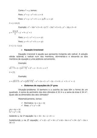 Como 𝑥2
= 𝑦, temos:
Para: 𝑥2 = 𝑦 ∴ 𝑥2 = 0 ∴ 𝑥 = 0
Para: 𝑥2
= 𝑦 ∴ 𝑥2
= 9 ∴ 𝑥 = ± 9 ∴ 𝑥 = ±3
𝑆 = {−3,0,3}
Exemplo: 𝑥4
− 10𝑥2
+ 9 = 0 ∴ 𝑥2 2
− 10𝑥2
+ 9 = 0 ∴ 𝑦2
− 10𝑦 + 9 = 0
𝑦 =
10 ± 8
2
∴ 𝑦′
= 9 ∴ 𝑦"
= 1
Para: 𝑦 = 1 ∴ 𝑥2
= 1 ∴ 𝑥 = ±1
Para: 𝑦 = 9 ∴ 𝑥2
= 9 ∴ 𝑥 = ±3
𝑆 = {−3,−1,1,3}
 Equação Irracional
Equação irracional é aquela que apresenta incógnita sob radical. A solução
obtida isolando o radical num dos membros, eliminando-o e elevando os dois
membros da equação a uma potência conveniente.
Exemplo:
𝑥 − 3 = 2 ∴ 𝑥 − 3
2
= 22
∴ 𝑥 − 3 = 4 ∴ 𝑥 = 7
𝑆 = {7}
Exemplo:
𝑥 = 2𝑥 + 3 ∴ 𝑥2 = 2𝑥 + 3
2
∴ 𝑥2 = 2𝑥 + 3 ∴ 𝑥2 − 2𝑥 − 3 = 0 ∴ 𝑥′ = 3 ∴ 𝑥" = −1
 Sistemas de equações do 2º grau
Situação-problema: O banheiro e a cozinha da casa têm a forma de um
quadrado. A soma do perímetro dos dois cômodos é 32 m e a soma da área é 34 m2
.
Quais são as dimensões dos dois cômodos?
Matematicamente, temos:
 Perímetro: 4𝑥 + 4𝑦 = 32
 Área: 𝑥2
+ 𝑦2
= 34
4𝑥 + 4𝑦 = 32
𝑥2
+ 𝑦2
= 34
Isolando y, na 1º equação: 4𝑦 = 32 − 4𝑥 ∴ 𝑦 = 8 − 𝑥
Substituindo y na 2º equação: 𝑥2 + (8 − 𝑥)2 = 34 ∴ 𝑥2 + 64 − 16𝑥 + 𝑥2 = 34 ∴ 2𝑥2 − 16𝑥 +
30 = 0
 