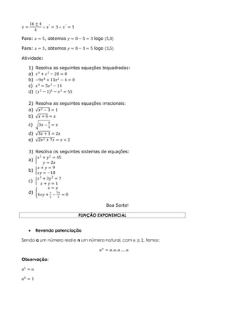 𝑥 =
16 ± 4
4
∴ 𝑥′ = 3 ∴ 𝑥" = 5
Para: 𝑥 = 5, obtemos 𝑦 = 8 − 5 = 3 logo (5,3)
Para: 𝑥 = 3, obtemos 𝑦 = 8 − 3 = 5 logo (3,5)
Atividade:
1) Resolva as seguintes equações biquadradas:
a) 𝑥4
+ 𝑥2
− 20 = 0
b) −9𝑥4
+ 13𝑥2
− 4 = 0
c) 𝑥4
= 5𝑥2
− 14
d) 𝑥2
− 1 2
− 𝑥2
= 55
2) Resolva as seguintes equações irracionais:
a) 𝑥2 − 3 = 1
b) 𝑥 + 6 = 𝑥
c) 3𝑥 −
8
9
= 𝑥
d) 3𝑥 + 1 = 2𝑥
e) 2𝑥2 + 7𝑥 = 𝑥 + 2
3) Resolva os seguintes sistemas de equações:
a)
𝑥2
+ 𝑦2
= 45
𝑦 = 2𝑥
b)
𝑥 + 𝑦 = 9
𝑥𝑦 = −10
c)
𝑥2
+ 3𝑦2
= 7
𝑥 + 𝑦 = 1
d)
𝑥 = 𝑦
4𝑥𝑦 +
𝑥
2
−
5𝑦
2
= 0
Boa Sorte!
FUNÇÃO EXPONENCIAL
 Revendo potenciação
Sendo a um número real e n um número natural, com 𝑛 ≥ 2, temos:
𝑎 𝑛
= 𝑎. 𝑎. 𝑎 … . 𝑎
Observação:
𝑎1
= 𝑎
𝑎0
= 1
 