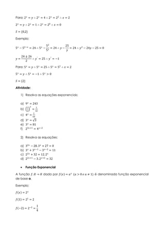 Para: 2 𝑥
= 𝑦 ∴ 2 𝑥
= 4 ∴ 2 𝑥
= 22
∴ 𝑥 = 2
2 𝑥 = 𝑦 ∴ 2 𝑥 = 1 ∴ 2 𝑥 = 20 ∴ 𝑥 = 0
𝑆 = {0,2}
Exemplo:
5 𝑥 − 52−𝑥 = 24 ∴ 5 𝑥 −
52
5 𝑥
= 24 ∴ 𝑦 −
25
𝑦
= 24 ∴ 𝑦2 − 24𝑦 − 25 = 0
𝑦 =
24 ± 26
2
∴ 𝑦′
= 25 ∴ 𝑦"
= −1
Para: 5 𝑥
= 𝑦 ∴ 5 𝑥
= 25 ∴ 5 𝑥
= 52
∴ 𝑥 = 2
5 𝑥 = 𝑦 ∴ 5 𝑥 = −1 ∴ 5 𝑥 > 0
𝑆 = {2}
Atividade:
1) Resolva as equações exponenciais:
a) 9 𝑥
= 243
b)
1
2
𝑥
=
1
32
c) 4 𝑥 =
1
64
d) 3 𝑥
= 3
e) 3 𝑥 = 81
f) 23𝑥+1 = 4 𝑥−2
2) Resolva as equações:
a) 32𝑥
− 28.3 𝑥
+ 27 = 0
b) 3 𝑥
+ 3 𝑥−1
− 3 𝑥−2
= 11
c) 22𝑥
+ 32 = 12.2 𝑥
d) 22𝑥+1
− 3. 2 𝑥+2
= 32
 Função Exponencial
A função 𝑓: 𝑅 → 𝑅 dada por 𝑓 𝑥 = 𝑎 𝑥
(𝑎 > 0 𝑒 𝑎 ≠ 1) é denominada função exponencial
de base a.
Exemplo:
𝑓 𝑥 = 2 𝑥
𝑓 1 = 21
= 2
𝑓 −2 = 2−2
=
1
4
 