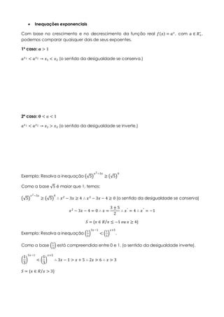  Inequações exponenciais
Com base no crescimento e no decrescimento da função real 𝑓 𝑥 = 𝑎 𝑥
, com 𝑎 ∈ 𝑅+
∗
,
podemos comparar quaisquer dois de seus expoentes.
1º caso: 𝒂 > 1
𝑎 𝑥1 < 𝑎 𝑥2 → 𝑥1 < 𝑥2 (o sentido da desigualdade se conserva.)
2º caso: 𝟎 < 𝑎 < 1
𝑎 𝑥1 < 𝑎 𝑥2 → 𝑥1 > 𝑥2 (o sentido da desigualdade se inverte.)
Exemplo: Resolva a inequação 5
𝑥2−3𝑥
≥ 5
4
Como a base 5 é maior que 1, temos:
5
𝑥2−3𝑥
≥ 5
4
∴ 𝑥2
− 3𝑥 ≥ 4 ∴ 𝑥2
− 3𝑥 − 4 ≥ 0 (o sentido da desigualdade se conserva)
𝑥2
− 3𝑥 − 4 = 0 ∴ 𝑥 =
3 ± 5
2
∴ 𝑥′
= 4 ∴ 𝑥"
= −1
𝑆 = {𝑥 ∈ 𝑅 𝑥 ≤ −1 𝑜𝑢 𝑥 ≥ 4}
Exemplo: Resolva a inequação
1
3
3𝑥−1
<
1
3
𝑥+5
.
Como a base
1
3
está compreendida entre 0 e 1. (o sentido da desigualdade inverte).
1
3
3𝑥−1
<
1
3
𝑥+5
∴ 3𝑥 − 1 > 𝑥 + 5 ∴ 2𝑥 ⋗ 6 ∴ 𝑥 ⋗ 3
𝑆 = {𝑥 ∈ 𝑅 𝑥 > 3}
 