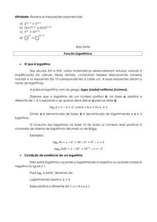 Atividade: Resolva as inequações exponenciais:
a) 22𝑥−1
> 2 𝑥+1
b) 0,1 5𝑥−1
≤ 0,1 2𝑥+8
c) 43𝑥
> 16 𝑥+1
d)
1
2
𝑥2
<
1
4
4𝑥−6
Boa Sorte!
Função Logarítmica
 O que é logaritmo
Nos séculos XVI e XVII, vários matemáticos desenvolveram estudos visando à
simplificação do cálculo. Nesse sentido, construíram tabelas relacionando números
naturais e os expoentes de 10 correspondentes a cada um. A esses expoentes deram o
nome de logaritmos.
A palavra logaritmo vem do grego: logos (razão)+arithmos (número).
Dizemos que o logaritmo de um número positivo b, na base a, positiva e
diferente de 1, é o expoente x ao qual se deve elevar a para se obter b.
log 𝑎 𝑏 = 𝑥 ∴ 𝑏 = 𝑎 𝑥
, 𝑐𝑜𝑚 𝑏 > 0, 𝑎 > 0 𝑒 𝑎 ≠ 1
Onde: a é denominado de base; b é denominado de logaritmando e x é o
logaritmo.
O conjunto dos logaritmos na base 10 de todos os números reais positivos é
chamado de sistema de logaritmos decimais ou de Briggs.
Exemplos:
log6 36 = 𝑥 ∴ 6 𝑥
= 36 ∴ 6 𝑥
= 62
∴ 𝑥 = 2
log10 0,01 = 𝑥 ∴ 10 𝑥
= 10−2
∴ 𝑥 = −2
 Condição de existência de um logaritmo
Não existe logaritmo x quando o logaritmando é negativo ou quando a base é
negativa ou igual a 1.
Para log 𝑎 𝑏 existir, devemos ter:
Logaritmando positivo: 𝑏 > 0
Base positiva e diferente de 1: 𝑎 > 0 𝑒 𝑎 ≠ 1
 