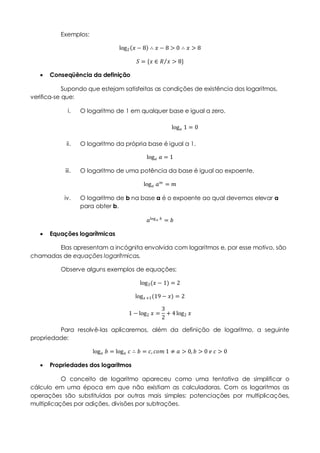 Exemplos:
log2 𝑥 − 8 ∴ 𝑥 − 8 > 0 ∴ 𝑥 > 8
𝑆 = {𝑥 ∈ 𝑅 𝑥 > 8}
 Conseqüência da definição
Supondo que estejam satisfeitas as condições de existência dos logaritmos,
verifica-se que:
i. O logaritmo de 1 em qualquer base e igual a zero.
log 𝑎 1 = 0
ii. O logaritmo da própria base é igual a 1.
log 𝑎 𝑎 = 1
iii. O logaritmo de uma potência da base é igual ao expoente.
log 𝑎 𝑎 𝑚 = 𝑚
iv. O logaritmo de b na base a é o expoente ao qual devemos elevar a
para obter b.
𝑎log 𝑎 𝑏 = 𝑏
 Equações logarítmicas
Elas apresentam a incógnita envolvida com logaritmos e, por esse motivo, são
chamadas de equações logarítmicas.
Observe alguns exemplos de equações:
log3(𝑥 − 1) = 2
log 𝑥+1(19 − 𝑥) = 2
1 − log2 𝑥 =
3
2
+ 4 log2 𝑥
Para resolvê-las aplicaremos, além da definição de logaritmo, a seguinte
propriedade:
log 𝑎 𝑏 = log 𝑎 𝑐 ∴ 𝑏 = 𝑐, 𝑐𝑜𝑚 1 ≠ 𝑎 > 0, 𝑏 > 0 𝑒 𝑐 > 0
 Propriedades dos logaritmos
O conceito de logaritmo apareceu como uma tentativa de simplificar o
cálculo em uma época em que não existiam as calculadoras. Com os logaritmos as
operações são substituídas por outras mais simples: potenciações por multiplicações,
multiplicações por adições, divisões por subtrações.
 