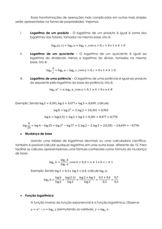 Essas transformações de operações mais complicadas em outras mais simples
serão apresentadas na forma de propriedades. Vejamos:
i. Logaritmo de um produto - O logaritmo de um produto é igual à soma dos
logaritmos dos fatores, tomados na mesma base, isto é:
log 𝑏 (𝑎. 𝑐) = log 𝑏 𝑎 + log 𝑏 𝑐 , 𝑐𝑜𝑚 𝑎 > 0, 𝑐 > 0 𝑒 1 ≠ 𝑏 > 0
ii. Logaritmo de um quociente – O logaritmo de um quociente é igual ao
logaritmo do dividendo menos o logaritmo do divisor, tomados na mesma
base, isto é:
log 𝑏
𝑎
𝑐
= log 𝑏 𝑎 − log 𝑏 𝑐 , 𝑐𝑜𝑚 𝑎 > 0, 𝑐 > 0 𝑒 1 ≠ 𝑏 > 0
iii. Logaritmo de uma potência – O logaritmo de uma potência é igual ao produto
do expoente pelo logaritmo da base da potência, isto é:
log 𝑏 𝑎 𝑛
= 𝑛.log 𝑏 𝑎 , 𝑐𝑜𝑚 𝑎 > 0,1 ≠ 𝑏 > 0 𝑒 𝑛 ∈ 𝑅
Exemplo: Sendo log 2 = 0,301,log 3 = 0,477 𝑒 log 5 = 0,699, calcule:
log 8 = log 23 = 3.log 2 = 3.0,301 = 0,903
log 6 = log(2.3) = log 2 + log 3 = 0,301 + 0,477 = 0,778
log
4
25
= log 4 − log 25 = log 22
− log 52
= 2.log 2 − 2.log 5 = 2.0,301 − 2.0,699 = −0,796
 Mudança de base
Usando uma tabela de logaritmos decimais ou uma calculadora científica,
também é possível calcular qualquer logaritmo em uma outra base, diferente de 10. Para
facilitar os cálculos apresentaremos uma fórmula conhecida como fórmula da mudança
de base.
log 𝑎 𝑏 =
log 𝑐 𝑏
log 𝑐 𝑎
, 𝑐𝑜𝑚 𝑏 > 0,0 < 𝑎 ≠ 1 𝑒 0 < 𝑐 ≠ 1
Exemplo: Sendo log 2 = 0,3 𝑒 log 3 = 0,4, calcule log2 6.
log2 6 =
log 6
log 2
=
log(2.3)
log 2
=
log 2 + log 3
log 2
=
0,3 + 0,4
0,3
=
0,7
0,3
 Função logarítmica
A função inversa da função exponencial é a função logarítmica. Observe:
𝑦 = 𝑎 𝑥
∴ 𝑥 = log 𝑎 𝑦 permutando as variáveis, 𝑦 = log 𝑎 𝑥.
 
