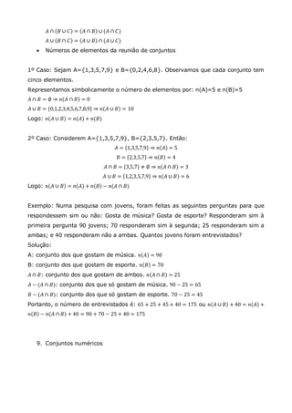 𝐴 ∩ 𝐵 ∪ 𝐶 = 𝐴 ∩ 𝐵 ∪ (𝐴 ∩ 𝐶)
𝐴 ∪ 𝐵 ∩ 𝐶 = 𝐴 ∪ 𝐵 ∩ (𝐴 ∪ 𝐶)
 Números de elementos da reunião de conjuntos
1º Caso: Sejam A={1,3,5,7,9} e B={0,2,4,6,8}. Observamos que cada conjunto tem
cinco elementos.
Representamos simbolicamente o número de elementos por: n(A)=5 e n(B)=5
𝐴 ∩ 𝐵 = ∅ ⇒ 𝑛 𝐴 ∩ 𝐵 = 0
𝐴 ∪ 𝐵 = 0,1,2,3,4,5,6,7,8,9 ⇒ 𝑛 𝐴 ∪ 𝐵 = 10
Logo: 𝑛 𝐴 ∪ 𝐵 = 𝑛 𝐴 + 𝑛(𝐵)
2º Caso: Considerem A={1,3,5,7,9}, B={2,3,5,7}. Então:
𝐴 = 1,3,5,7,9 ⇒ 𝑛 𝐴 = 5
𝐵 = 2,3,5,7 ⇒ 𝑛 𝐵 = 4
𝐴 ∩ 𝐵 = 3,5,7 ≠ ∅ ⇒ 𝑛 𝐴 ∩ 𝐵 = 3
𝐴 ∪ 𝐵 = 1,2,3,5,7,9 ⇒ 𝑛 𝐴 ∪ 𝐵 = 6
Logo: 𝑛 𝐴 ∪ 𝐵 = 𝑛 𝐴 + 𝑛 𝐵 − 𝑛(𝐴 ∩ 𝐵)
Exemplo: Numa pesquisa com jovens, foram feitas as seguintes perguntas para que
respondessem sim ou não: Gosta de música? Gosta de esporte? Responderam sim à
primeira pergunta 90 jovens; 70 responderam sim à segunda; 25 responderam sim a
ambas; e 40 responderam não a ambas. Quantos jovens foram entrevistados?
Solução:
A: conjunto dos que gostam de música. 𝑛 𝐴 = 90
B: conjunto dos que gostam de esporte. 𝑛 𝐵 = 70
𝐴 ∩ 𝐵: conjunto dos que gostam de ambos. 𝑛 𝐴 ∩ 𝐵 = 25
𝐴 − (𝐴 ∩ 𝐵): conjunto dos que só gostam de música. 90 − 25 = 65
𝐵 − (𝐴 ∩ 𝐵): conjunto dos que só gostam de esporte. 70 − 25 = 45
Portanto, o número de entrevistados é: 65 + 25 + 45 + 40 = 175 ou 𝑛 𝐴 ∪ 𝐵 + 40 = 𝑛 𝐴 +
𝑛 𝐵 − 𝑛 𝐴 ∩ 𝐵 + 40 = 90 + 70 − 25 + 40 = 175
9. Conjuntos numéricos
 