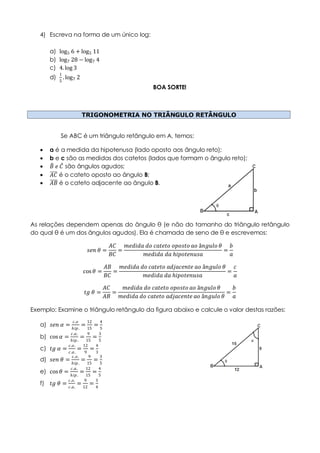 4) Escreva na forma de um único log:
a) log5 6 + log5 11
b) log7 28 − log7 4
c) 4.log 3
d)
1
5
.log7 2
BOA SORTE!
TRIGONOMETRIA NO TRIÂNGULO RETÂNGULO
Se ABC é um triângulo retângulo em A, temos:
 a é a medida da hipotenusa (lado oposto aos ângulo reto);
 b e c são as medidas dos catetos (lados que formam o ângulo reto);
 𝐵 𝑒 𝐶 são ângulos agudos;
 𝐴𝐶 é o cateto oposto ao ângulo B;
 𝐴𝐵 é o cateto adjacente ao ângulo B.
As relações dependem apenas do ângulo θ (e não do tamanho do triângulo retângulo
do qual θ é um dos ângulos agudos). Ela é chamada de seno de θ e escrevemos:
𝑠𝑒𝑛 𝜃 =
𝐴𝐶
𝐵𝐶
=
𝑚𝑒𝑑𝑖𝑑𝑎 𝑑𝑜 𝑐𝑎𝑡𝑒𝑡𝑜 𝑜𝑝𝑜𝑠𝑡𝑜 𝑎𝑜 â𝑛𝑔𝑢𝑙𝑜 𝜃
𝑚𝑒𝑑𝑖𝑑𝑎 𝑑𝑎 𝑕𝑖𝑝𝑜𝑡𝑒𝑛𝑢𝑠𝑎
=
𝑏
𝑎
cos 𝜃 =
𝐴𝐵
𝐵𝐶
=
𝑚𝑒𝑑𝑖𝑑𝑎 𝑑𝑜 𝑐𝑎𝑡𝑒𝑡𝑜 𝑎𝑑𝑗𝑎𝑐𝑒𝑛𝑡𝑒 𝑎𝑜 â𝑛𝑔𝑢𝑙𝑜 𝜃
𝑚𝑒𝑑𝑖𝑑𝑎 𝑑𝑎 𝑕𝑖𝑝𝑜𝑡𝑒𝑛𝑢𝑠𝑎
=
𝑐
𝑎
𝑡𝑔 𝜃 =
𝐴𝐶
𝐴𝐵
=
𝑚𝑒𝑑𝑖𝑑𝑎 𝑑𝑜 𝑐𝑎𝑡𝑒𝑡𝑜 𝑜𝑝𝑜𝑠𝑡𝑜 𝑎𝑜 â𝑛𝑔𝑢𝑙𝑜 𝜃
𝑚𝑒𝑑𝑖𝑑𝑎 𝑑𝑜 𝑐𝑎𝑡𝑒𝑡𝑜 𝑎𝑑𝑗𝑎𝑐𝑒𝑛𝑡𝑒 𝑎𝑜 â𝑛𝑔𝑢𝑙𝑜 𝜃
=
𝑏
𝑎
Exemplo: Examine o triângulo retângulo da figura abaixo e calcule o valor destas razões:
a) 𝑠𝑒𝑛 𝛼 =
𝑐.𝑜
𝑕𝑖𝑝.
=
12
15
=
4
5
b) cos 𝛼 =
𝑐.𝑎.
𝑕𝑖𝑝.
=
9
15
=
3
5
c) 𝑡𝑔 𝛼 =
𝑐.𝑜.
𝑐.𝑎.
=
12
9
=
4
3
d) 𝑠𝑒𝑛 𝜃 =
𝑐.𝑜.
𝑕𝑖𝑝.
=
9
15
=
3
5
e) cos 𝜃 =
𝑐.𝑎.
𝑕𝑖𝑝.
=
12
15
=
4
5
f) 𝑡𝑔 𝜃 =
𝑐.𝑜.
𝑐.𝑎.
=
9
12
=
3
4
 