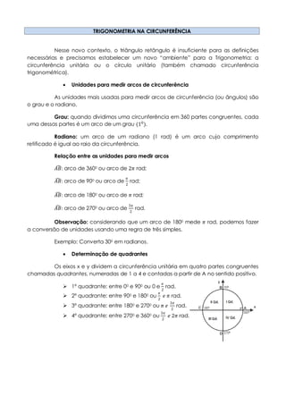 TRIGONOMETRIA NA CIRCUNFERÊNCIA
Nesse novo contexto, o triângulo retângulo é insuficiente para as definições
necessárias e precisamos estabelecer um novo “ambiente” para a Trigonometria: a
circunferência unitária ou o círculo unitário (também chamado circunferência
trigonométrica).
 Unidades para medir arcos de circunferência
As unidades mais usadas para medir arcos de circunferência (ou ângulos) são
o grau e o radiano.
Grau: quando dividimos uma circunferência em 360 partes congruentes, cada
uma dessas partes é um arco de um grau (10
).
Radiano: um arco de um radiano (1 rad) é um arco cujo comprimento
retificado é igual ao raio da circunferência.
Relação entre as unidades para medir arcos
𝐴𝐵: arco de 3600 ou arco de 2𝜋 rad;
𝐴𝐵: arco de 900 ou arco de
𝜋
2
rad;
𝐴𝐵: arco de 1800 ou arco de 𝜋 rad;
𝐴𝐵: arco de 2700 ou arco de
3𝜋
2
rad.
Observação: considerando que um arco de 1800 mede 𝜋 rad, podemos fazer
a conversão de unidades usando uma regra de três simples.
Exemplo: Converta 300 em radianos.
 Determinação de quadrantes
Os eixos x e y dividem a circunferência unitária em quatro partes congruentes
chamadas quadrantes, numeradas de 1 a 4 e contadas a partir de A no sentido positivo.
 1º quadrante: entre 00 e 900 ou 0 e
𝜋
2
rad.
 2º quadrante: entre 900 e 1800 ou
𝜋
2
𝑒 𝜋 rad.
 3º quadrante: entre 1800 e 2700 ou 𝜋 𝑒
3𝜋
2
rad.
 4º quadrante: entre 2700 e 3600 ou
3𝜋
2
𝑒 2𝜋 rad.
 