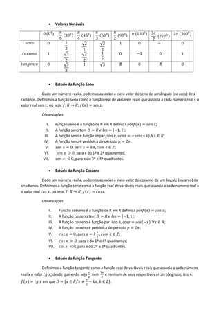  Valores Notáveis
0 (00) 𝜋
6
300
𝜋
4
(450)
𝜋
3
600
𝜋
2
(900) 𝜋 (1800) 3𝜋
2
(2700
)
2𝜋 (3600)
𝑠𝑒𝑛𝑜 0 1
2
2
2
3
2
1 0 −1 0
𝑐𝑜𝑠𝑠𝑒𝑛𝑜 1 3
2
2
2
1
2
0 −1 0 1
𝑡𝑎𝑛𝑔𝑒𝑛𝑡𝑒 0 3
3
1 3 ∄ 0 ∄ 0
 Estudo da função Seno
Dado um número real x, podemos associar a ele o valor do seno de um ângulo (ou arco) de x
radianos. Definimos a função seno como a função real de variáveis reais que associa a cada número real x o
valor real 𝑠𝑒𝑛 𝑥, ou seja, 𝑓: 𝑅 → 𝑅, 𝑓 𝑥 = 𝑠𝑒𝑛𝑥.
Observações:
I. Função seno é a função de R em R definida por𝑓 𝑥 = 𝑠𝑒𝑛 𝑥;
II. A função seno tem 𝐷 = 𝑅 𝑒 𝐼𝑚 = [−1,1];
III. A função seno é função ímpar, isto é, 𝑠𝑒𝑛𝑥 = −𝑠𝑒𝑛 −𝑥 ,∀𝑥 ∈ 𝑅;
IV. A função seno é periódica de período 𝑝 = 2𝜋;
V. 𝑠𝑒𝑛 𝑥 = 0, para 𝑥 = 𝑘𝜋, 𝑐𝑜𝑚 𝑘 ∈ 𝑍;
VI. 𝑠𝑒𝑛 𝑥 > 0, para x do 1º e 2º quadrantes;
VII. 𝑠𝑒𝑛 𝑥 < 0, para x do 3º e 4º quadrantes.
 Estudo da função Cosseno
Dado um número real x, podemos associar a ele o valor do cosseno de um ângulo (ou arco) de
x radianos. Definimos a função seno como a função real de variáveis reais que associa a cada número real x
o valor real 𝑐𝑜𝑠 𝑥, ou seja, 𝑓: 𝑅 → 𝑅, 𝑓 𝑥 = 𝑐𝑜𝑠𝑥.
Observações:
I. Função cosseno é a função de R em R definida por𝑓 𝑥 = 𝑐𝑜𝑠 𝑥;
II. A função cosseno tem 𝐷 = 𝑅 𝑒 𝐼𝑚 = [−1,1];
III. A função cosseno é função par, isto é, cos𝑥 = 𝑐𝑜𝑠 −𝑥 ,∀𝑥 ∈ 𝑅;
IV. A função cosseno é periódica de período 𝑝 = 2𝜋;
V. 𝑐𝑜𝑠 𝑥 = 0, para 𝑥 = 𝑘
𝜋
2
, 𝑐𝑜𝑚 𝑘 ∈ 𝑍;
VI. 𝑐𝑜𝑠 𝑥 > 0, para x do 1º e 4º quadrantes;
VII. cos 𝑥 < 0, para x do 2º e 3º quadrantes.
 Estudo da função Tangente
Definimos a função tangente como a função real de variáveis reais que associa a cada número
real x o valor 𝑡𝑔 𝑥, desde que x não seja
𝜋
2
nem
3𝜋
2
e nenhum de seus respectivos arcos côngruos, isto é:
𝑓 𝑥 = 𝑡𝑔 𝑥 em que 𝐷 = {𝑥 ∈ 𝑅 𝑥 ≠
𝜋
2
+ 𝑘𝜋, 𝑘 ∈ 𝑍}.
 
