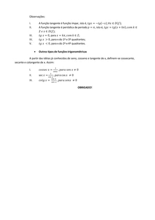 Observações:
I. A função tangente é função ímpar, isto é, 𝑡𝑔𝑥 = −𝑡𝑔 −𝑥 ,∀𝑥 ∈ 𝐷 𝑓 ;
II. A função tangente é periódica de período 𝑝 = 𝜋, isto é, 𝑡𝑔𝑥 = 𝑡𝑔 𝑥 + 𝑘𝜋 , 𝑐𝑜𝑚 𝑘 ∈
𝑍 𝑒 𝑥 ∈ 𝐷(𝑓);
III. 𝑡𝑔 𝑥 = 0, para 𝑥 = 𝑘𝜋, 𝑐𝑜𝑚 𝑘 ∈ 𝑍;
IV. 𝑡𝑔 𝑥 > 0, para x do 1º e 3º quadrantes;
V. 𝑡𝑔 𝑥 < 0, para x do 2º e 4º quadrantes.
 Outros tipos de funções trigonométricas
A partir das idéias já conhecidas de seno, cosseno e tangente de x, definem-se cossecante,
secante e cotangente de x. Assim:
I. 𝑐𝑜𝑠𝑠𝑒𝑐 𝑥 =
1
𝑠𝑒𝑛𝑥
, 𝑝𝑎𝑟𝑎 𝑠𝑒𝑛 𝑥 ≠ 0
II. sec 𝑥 =
1
cos 𝑥
, 𝑝𝑎𝑟𝑎cos 𝑥 ≠ 0
III. 𝑐𝑜𝑡𝑔 𝑥 =
cos 𝑥
𝑠𝑒𝑛 𝑥
, 𝑝𝑎𝑟𝑎 𝑠𝑒𝑛𝑥 ≠ 0
OBRIGADO!
 