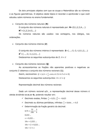 Os dois principais objetos com que se ocupa a Matemática são os números
e as figuras geométricas. O objetivo deste tópico é recordar e aprofundar o que você
estudou sobre números no ensino fundamental.
 Conjunto dos números naturais (N)
O conjunto dos números naturais é representado por: N={0,1,2,3,4,...}
N*
={1,2,3,4,5,...}
Os números naturais são usados: nas contagens, nos códigos, nas
ordenações.
 Conjunto dos números inteiros (Z)
O conjunto dos números inteiros é representado: Z={...,-3,-2,-1,0,1,2,...}
Z*
={...,-2,-1,1,2,3,...}
Destacamos os seguintes subconjuntos de Z: 𝑁 ⊂ 𝑍
 Conjunto dos números racionais (Q)
Ao acrescentarmos as frações não aparentes positivas e negativas ao
conjunto Z obtemos o conjunto dos números racionais (Q).
Assim, escrevemos: 𝑄 = {𝑥 𝑥 =
𝑎
𝑏
, 𝑐𝑜𝑚 𝑎 ∈ 𝑍, 𝑏 ∈ 𝑍 𝑒 𝑏 ≠ 0}
Destacamos os seguintes subconjuntos: 𝑁 ⊂ 𝑍 ⊂ 𝑄
Representação decimal dos números racionais
Dado um número racional a/b , a representação decimal desse número é
obtida dividindo-se a por b, podendo resultar em:
 Decimais exatas, finitas:
1
4
= 0,25;
−5
8
= −0,625
 Decimais ou dízimas periódicas, infinitas:
2
3
= 0,666 … = 0,6
 Determinação da fração geratriz do decimal:
0,75 =
75
100
=
3
4
0,222 …
𝑥 = 0,222 …
10𝑥 = 2,222….
10𝑥 = 2 + 0,222 …
10𝑥 = 2 + 𝑥
 