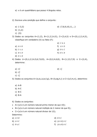 e) x é um quadrilátero que possui 4 ângulos retos.
2) Escreva uma condição que define o conjunto:
a) {-3,3}
b) {1,2}
c) {5}
d) {7,8,9,10,11,...}
3) Dados os conjuntos A={1,2}, B={1,2,3,4,5}, C={3,4,5} e D={0,1,2,3,4,5},
classifique em verdadeiro (V) ou falso (F):
a) 𝐴 ⊂ 𝐵
b) 𝐶 ⊂ 𝐴
c) 𝐵 ⊂ 𝐷
d) 𝐷 ⊂ 𝐵
e) 𝐶 ⊄ 𝐴
f) 𝐴 ⊂ 𝐷
g) 𝐵 ⊂ 𝐶
h) 𝐵 ⊂ 𝐵
4) Dados U={0,1,2,3,4,5,6,7,8,9}, A={0,2,4,6,8}, B={1,3,5,7,9} e C={2,4},
determine:
a) 𝐶 𝑈
𝐴
b) 𝐶 𝑈
𝐵
c) 𝐶 𝑈
𝐶
d) 𝐶𝐴
𝐶
5) Dados os conjuntos A={a,b,c,d,e,f,g}, B={b,dg,h,i} e C={e,f,m,n}, determine:
a) A-B
b) A-C
c) B-C
d) B-A
6) Dados os conjuntos:
 A={x/x é um número natural primo menor do que 10};
 B={x/x é um número natural múltiplo de 2 menor do que 9};
 C={x/x é um número natural divisor de 12};
Determine:
a) 𝐴 ∩ 𝐵
b) 𝐴 ∩ 𝐶
c) 𝐵 ∪ 𝐶
d) 𝐵 ∩ 𝐶
e) (𝐴 ∩ 𝐵) ∩ 𝐶
f) (𝐴 ∪ 𝐵) ∩ 𝐶
 