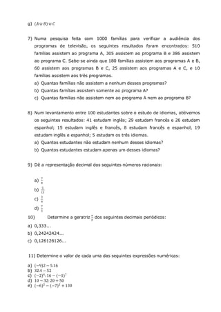 g) (𝐴 ∪ 𝐵) ∪ 𝐶
7) Numa pesquisa feita com 1000 famílias para verificar a audiência dos
programas de televisão, os seguintes resultados foram encontrados: 510
famílias assistem ao programa A, 305 assistem ao programa B e 386 assistem
ao programa C. Sabe-se ainda que 180 famílias assistem aos programas A e B,
60 assistem aos programas B e C, 25 assistem aos programas A e C, e 10
famílias assistem aos três programas.
a) Quantas famílias não assistem a nenhum desses programas?
b) Quantas famílias assistem somente ao programa A?
c) Quantas famílias não assistem nem ao programa A nem ao programa B?
8) Num levantamento entre 100 estudantes sobre o estudo de idiomas, obtivemos
os seguintes resultados: 41 estudam inglês; 29 estudam francês e 26 estudam
espanhol; 15 estudam inglês e francês, 8 estudam francês e espanhol, 19
estudam inglês e espanhol; 5 estudam os três idiomas.
a) Quantos estudantes não estudam nenhum desses idiomas?
b) Quantos estudantes estudam apenas um desses idiomas?
9) Dê a representação decimal dos seguintes números racionais:
a)
7
8
b)
5
13
c)
3
4
d)
7
5
10) Determine a geratriz
𝑎
𝑏
dos seguintes decimais periódicos:
a) 0,333...
b) 0,24242424...
c) 0,126126126...
11) Determine o valor de cada uma das seguintes expressões numéricas:
a) −9 2 − 5.16
b) 32.4 − 52
c) (−2)4
:16 − (−1)7
d) 10 − 32: 20 + 50
e) (−6)2 − (−7)2 + 130
 