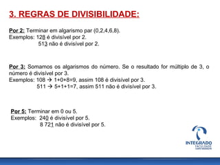 3. REGRAS DE DIVISIBILIDADE:
Por 2: Terminar em algarismo par (0,2,4,6,8).
Exemplos: 128 é divisível por 2.
513 não é divisível por 2.
Por 3: Somamos os algarismos do número. Se o resultado for múltiplo de 3, o
número é divisível por 3.
Exemplos: 108  1+0+8=9, assim 108 é divisível por 3.
511  5+1+1=7, assim 511 não é divisível por 3.
Por 5: Terminar em 0 ou 5.
Exemplos: 240 é divisível por 5.
8 721 não é divisível por 5.
 