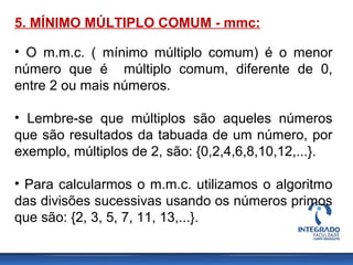 5. MÍNIMO MÚLTIPLO COMUM - mmc:
• O m.m.c. ( mínimo múltiplo comum) é o menor
número que é múltiplo comum, diferente de 0,
entre 2 ou mais números.
• Lembre-se que múltiplos são aqueles números
que são resultados da tabuada de um número, por
exemplo, múltiplos de 2, são: {0,2,4,6,8,10,12,...}.
• Para calcularmos o m.m.c. utilizamos o algoritmo
das divisões sucessivas usando os números primos
que são: {2, 3, 5, 7, 11, 13,...}.
 
