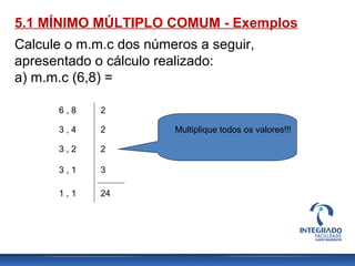 5.1 MÍNIMO MÚLTIPLO COMUM - Exemplos
Calcule o m.m.c dos números a seguir,
apresentado o cálculo realizado:
a) m.m.c (6,8) =
6 , 8
3 , 4
3 , 2
3 , 1
1 , 1
2
2
2
3
24
Multiplique todos os valores!!!
 
