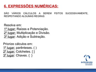 6. EXPRESSÕES NUMÉRICAS:
SÃO VÁRIOS CÁLCULOS A SEREM FEITOS SUCESSIVAMENTE,
RESPEITANDO ALGUMAS REGRAS:
Resolva em:
1º lugar: Raízes e Potenciação.
2º lugar: Multiplicação e Divisão.
3º lugar: Adição e Subtração.
Priorize cálculos em:
1º lugar: parênteses. ( )
2º lugar: Colchetes. [ ]
3º lugar: Chaves. { }
 