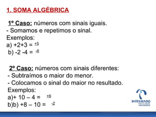 1. SOMA ALGÉBRICA
1º Caso: números com sinais iguais.
- Somamos e repetimos o sinal.
Exemplos:
a) +2+3 =
b) -2 -4 =
+5
-6
2º Caso: números com sinais diferentes:
- Subtraímos o maior do menor.
- Colocamos o sinal do maior no resultado.
Exemplos:
a)+ 10 – 4 =
b)b) +8 – 10 =
+6
-2
 