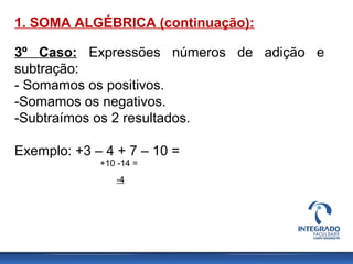 1. SOMA ALGÉBRICA (continuação):
3º Caso: Expressões números de adição e
subtração:
- Somamos os positivos.
-Somamos os negativos.
-Subtraímos os 2 resultados.
Exemplo: +3 – 4 + 7 – 10 =
+10 -14 =
-4
 
