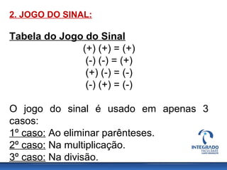2. JOGO DO SINAL:
Tabela do Jogo do Sinal
(+) (+) = (+)
(-) (-) = (+)
(+) (-) = (-)
(-) (+) = (-)
O jogo do sinal é usado em apenas 3
casos:
1º caso: Ao eliminar parênteses.
2º caso: Na multiplicação.
3º caso: Na divisão.
 