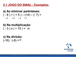 a) Ao eliminar parênteses:
( - 6 ) + ( + 5 ) – (+4) – (- 7) =
- 6 + 5 – 4 + 7
-30
2.1 JOGO DO SINAL - Exemplos:
b) Na multiplicação:
( - 3 ) x ( + 10 ) =
c) Na divisão:
(-16) : (-8) =+2
 