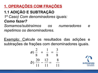 1. OPERAÇÕES COM FRAÇÕES
1.1 ADIÇÃO E SUBTRAÇÃO
1º Caso) Com denominadores iguais:
Como fazer?
Somamos/subtraímos os numeradores e
repetimos os denominadores.
Exemplo: Calcule os resultados das adições e
subtrações de frações com denominadores iguais.
11
8
11
12
11
20
)
8
3
8
1
8
2
)
=−
=+
b
a
 