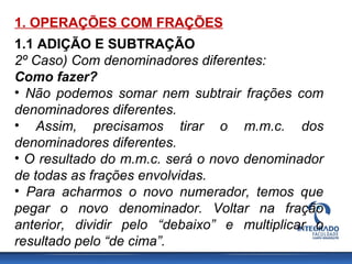 1. OPERAÇÕES COM FRAÇÕES
1.1 ADIÇÃO E SUBTRAÇÃO
2º Caso) Com denominadores diferentes:
Como fazer?
• Não podemos somar nem subtrair frações com
denominadores diferentes.
• Assim, precisamos tirar o m.m.c. dos
denominadores diferentes.
• O resultado do m.m.c. será o novo denominador
de todas as frações envolvidas.
• Para acharmos o novo numerador, temos que
pegar o novo denominador. Voltar na fração
anterior, dividir pelo “debaixo” e multiplicar o
resultado pelo “de cima”.
 