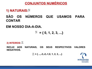 CONJUNTOS NUMÉRICOS
1) NATURAIS:
SÃO OS NÚMEROS QUE USAMOS PARA
CONTAR
EM NOSSO DIA-A-DIA.
= { 0, 1, 2, 3, ...}
2) INTEIROS:
INCLUI AOS NATURAIS, OS SEUS RESPECTIVOS VALORES
NEGATIVOS.
= { ...,-3,-2,-1,0, 1, 2, 3, ...}
 
