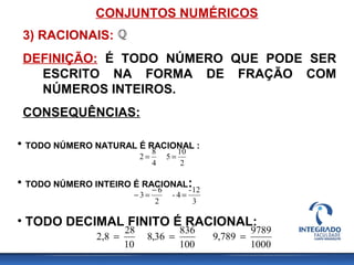 CONJUNTOS NUMÉRICOS
• TODO NÚMERO NATURAL É RACIONAL :
• TODO NÚMERO INTEIRO É RACIONAL:
• TODO DECIMAL FINITO É RACIONAL:
2
10
5
4
8
2 ==
3
12-
4-
2
6
3 =
−
=−
1000
9789
789,9
100
836
36,8
10
28
2,8 ===
3) RACIONAIS:
DEFINIÇÃO: É TODO NÚMERO QUE PODE SER
ESCRITO NA FORMA DE FRAÇÃO COM
NÚMEROS INTEIROS.
CONSEQUÊNCIAS:
 