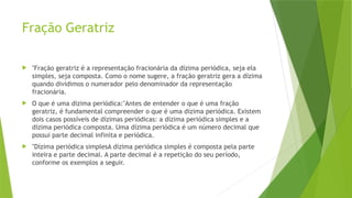 Fração Geratriz
 "Fração geratriz é a representação fracionária da dízima periódica, seja ela
simples, seja composta. Como o nome sugere, a fração geratriz gera a dízima
quando dividimos o numerador pelo denominador da representação
fracionária.
 O que é uma dizima periódica:"Antes de entender o que é uma fração
geratriz, é fundamental compreender o que é uma dízima periódica. Existem
dois casos possíveis de dízimas periódicas: a dízima periódica simples e a
dízima periódica composta. Uma dízima periódica é um número decimal que
possui parte decimal infinita e periódica.
 "Dízima periódica simplesA dízima periódica simples é composta pela parte
inteira e parte decimal. A parte decimal é a repetição do seu período,
conforme os exemplos a seguir.
 