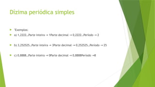 Dízima periódica simples
 "Exemplos:
 a) 1,2222…Parte inteira 1Parte decimal 0,2222…Período 2
→ → →
 b) 3,252525…Parte inteira 3Parte decimal 0,252525…Período 25
→ → →
 c) 0,8888…Parte inteira 0Parte decimal 0,8888Período 8
→ → →
 