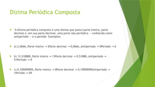 Dizima Periódica Composta
 "A dízima periódica composta é uma dízima que possui parte inteira, parte
decimal e, em sua parte decimal, uma parte não periódica — conhecida como
antiperíodo — e o período Exemplos:
 a) 2,0666…Parte inteira 2Parte decimal 0,0666…Antiperíodo 0Período 6
→ → → →
 b) 13,518888…Parte inteira 13Parte decimal 0,51888…Antiperíodo
→ → →
51Período 8
→
 c) 0,109090909…Parte inteira 0Parte decimal 0,10909090Antiperíodo
→ → →
1Período 09
→
 