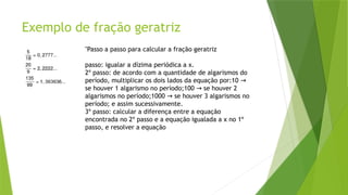 Exemplo de fração geratriz
"Passo a passo para calcular a fração geratriz
passo: igualar a dízima periódica a x.
2º passo: de acordo com a quantidade de algarismos do
período, multiplicar os dois lados da equação por:10 →
se houver 1 algarismo no período;100 se houver 2
→
algarismos no período;1000 se houver 3 algarismos no
→
período; e assim sucessivamente.
3º passo: calcular a diferença entre a equação
encontrada no 2º passo e a equação igualada a x no 1º
passo, e resolver a equação
 