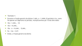  "Exemplo 1:
 Encontre a fração geratriz da dízima 1,444…x = 1,4444…O período é 4 e, como
há apenas um algarismo no período, multiplicaremos por 10 dos dois lados:
 10x = 1,444… · 10
 10x = 14,444…
 10x – x = 14,444.. – 0,444…
 9x = 14x = 14/9
 Então, a fração geratriz da dízima
 