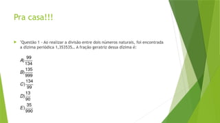 Pra casa!!!
 "Questão 1 - Ao realizar a divisão entre dois números naturais, foi encontrada
a dízima periódica 1,353535… A fração geratriz dessa dízima é:
 