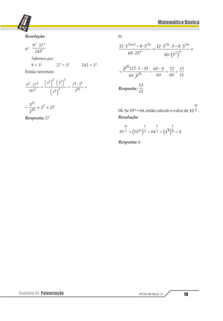 Capítulo 01. Potenciação 13
MatemáticaBásica
PV2D-08-MAT-11
Resolução
a)
1 23
245
1 2
1
⋅
Sabemos que:
9 = 32 27 = 33 243 = 35
Então teremos:
12 234
2542
42 2
44 4
46 2
45 41
478
⋅
=
12 34 ⋅ 12 34
12 34
=
⋅
=
=
1
1
1 23
12
13
2
= =
Resposta: 27
b)
12 3 4 3
56 23
12 3 3 4 3
56 3
12 3 12
2
12 12
1 2
⋅ − ⋅
⋅
=
⋅ ⋅ − ⋅
⋅
=
+
1 2
Resposta:
12
13
04.Se10m =64,entãocalculeovalorde 12 1
1
.
Resolução
Resposta: 4
 
