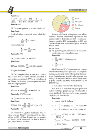 Capítulo 05. Porcentagem24
MatemáticaBásica
PV2D-08-MAT-11
Capítulo05. Porcentagem
1. Introdução
Em conversa com um amigo, ele me diz:
O meu aluguel subiu R$ 200,00.
Para avaliarmos se o aumento foi grande
ou pequeno, é preciso compararmos o acrés-
cimo com o valor anterior do aluguel. Isto
pode ser feito analisando o quociente entre os
dois valores.
Assim, se o valor do aluguel era R$ 1000,00
esta razão é
122
3222 , que costumeiramente ana-
lisamos deixando o denominador da fração
igual a 100.
Desta forma:
122
3222
12
322
=
Interpretamos a razão 12
322
dizendo que
se o aluguel fosse R$ 100,00, o aumento teria
sido de R$ 20,00. Este modo de compararmos
dois números tomando o 100 como padrão,
utilizado desde o século XVII e denominado
porcentagem é o que estudaremos a seguir.
2. Definição
Porcentagem é uma fração de denomina-
dor centesimal, ou seja, é uma fração de de-
nominador 100. Representamos porcenta-
gem pelo símbolo % e lê-se: “por cento”.
Deste modo, a fração 12
322
é uma porcen-
tagem que podemos representar por 20%.
3. FormaDecimal
É comum representarmos uma porcenta-
gem na forma decimal, por exemplo, 75% na
forma decimal seria representado por 0,75.
123
12
455
5 12= = 6
4. CálculodeumaPorcentagem
Para calcularmos uma porcentagem p% de
V, basta multiplicarmos a fração
1
122
por V.
p V
p
V1 23 = ⋅
455
Exemplo
123 145
12
655
145 77 189 = ⋅ = 

Exercícios Resolvidos
01.Escrever sob a forma de número deci-
mal as seguintes porcentagens:
a) 23% b) 130%
Resolução
12 345
34
677
7834= =
12 3456
345
355
374= =
Resposta: a) 0,23
b) 1,3
02.(Fuvest-SP) (10%)2 =
a) 100% d) 1%
b) 20% e) 0,1%
c) 5%
 