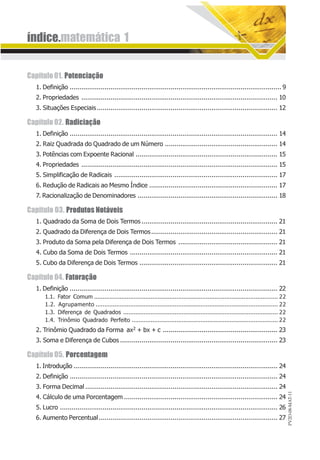 índice.matemática 1
PV2D-08-MAT-11
Capítulo01. Potenciação
1. Definição ............................................................................................................. 9
2. Propriedades ..................................................................................................... 10
3. Situações Especiais............................................................................................. 12
Capítulo02. Radiciação
1. Definição ........................................................................................................... 14
2. Raiz Quadrada do Quadrado de um Número .......................................................... 14
3. Potências com Expoente Racional ......................................................................... 15
4. Propriedades ..................................................................................................... 15
5. Simplificação de Radicais .................................................................................... 17
6. Redução de Radicais ao Mesmo Índice .................................................................. 17
7. Racionalização de Denominadores ........................................................................ 18
Capítulo 03. Produtos Notáveis
1. Quadrado da Soma de Dois Termos ...................................................................... 21
2. Quadrado da Diferença de Dois Termos................................................................. 21
3. Produto da Soma pela Diferença de Dois Termos ................................................... 21
4. Cubo da Soma de Dois Termos ............................................................................ 21
5. Cubo da Diferença de Dois Termos ....................................................................... 21
Capítulo04. Fatoração
1. Definição ........................................................................................................... 22
1.1. Fator Comum ........................................................................................................... 22
1.2. Agrupamento .......................................................................................................... 22
1.3. Diferença de Quadrados .......................................................................................... 22
1.4. Trinômio Quadrado Perfeito ..................................................................................... 22
2. Trinômio Quadrado da Forma ax2 + bx + c ........................................................... 23
3. Soma e Diferença de Cubos ................................................................................. 23
Capítulo05. Porcentagem
1. Introdução ......................................................................................................... 24
2. Definição ........................................................................................................... 24
3. Forma Decimal ................................................................................................... 24
4. Cálculo de uma Porcentagem ............................................................................... 24
5. Lucro ................................................................................................................ 26
6. Aumento Percentual............................................................................................ 27
 